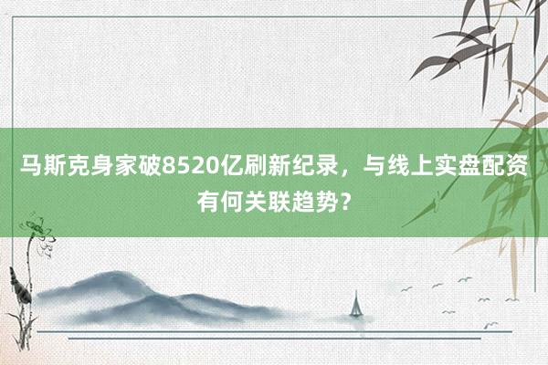 马斯克身家破8520亿刷新纪录，与线上实盘配资有何关联趋势？