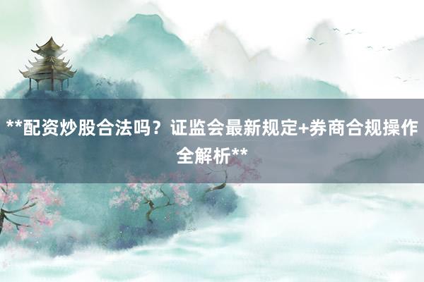 **配资炒股合法吗？证监会最新规定+券商合规操作全解析**