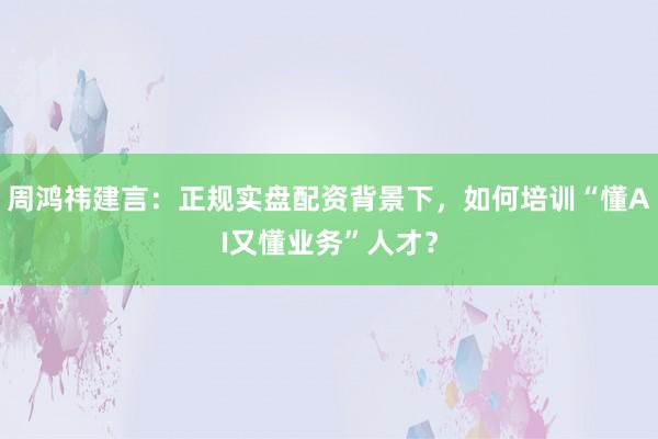周鸿祎建言：正规实盘配资背景下，如何培训“懂AI又懂业务”人才？