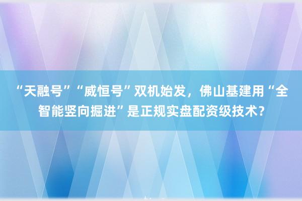 “天融号”“威恒号”双机始发，佛山基建用“全智能竖向掘进”是正规实盘配资级技术？